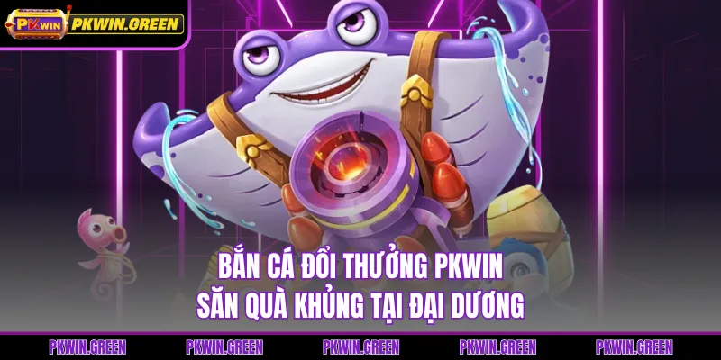 Bắn Cá Đổi Thưởng PKWIN - Săn Quà Khủng Tại Đại Dương