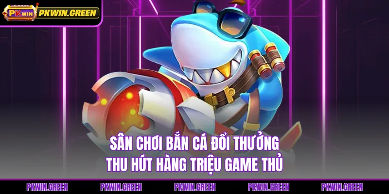 Sân chơi bắn cá đổi thưởng thu hút hàng triệu game thủ